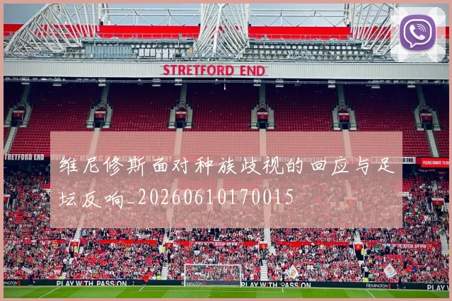 维尼修斯面对种族歧视的回应与足坛反响_20260610170015