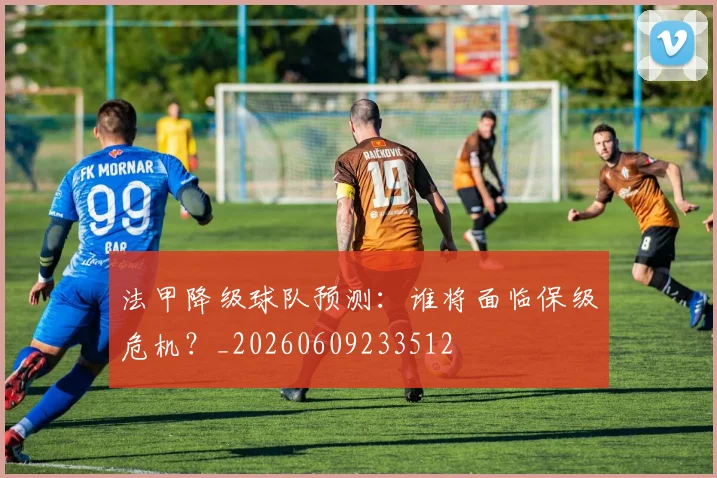 法甲降级球队预测：谁将面临保级危机？_20260609233512